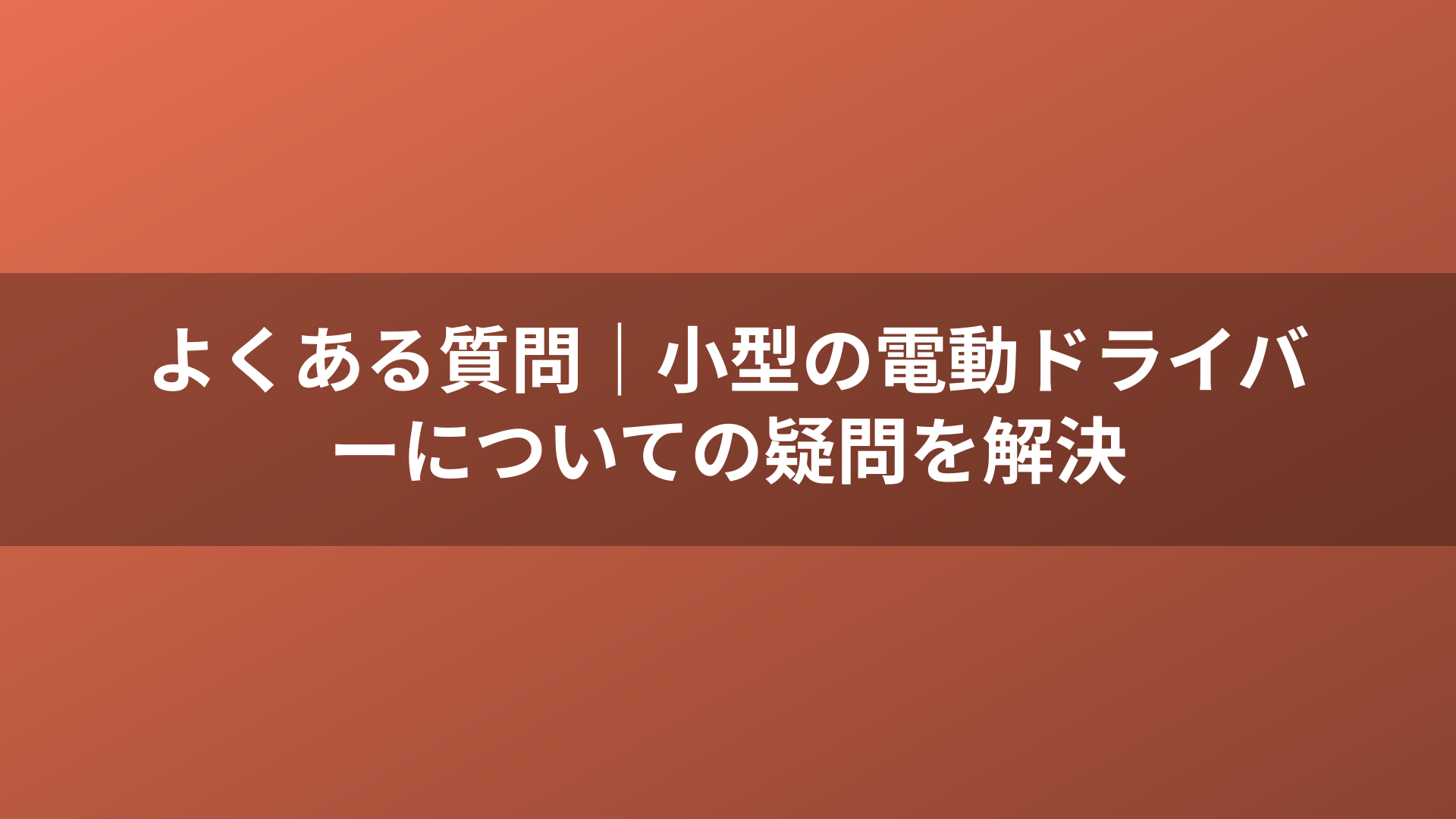 よくある質問｜小型の電動ドライバーについての疑問を解決