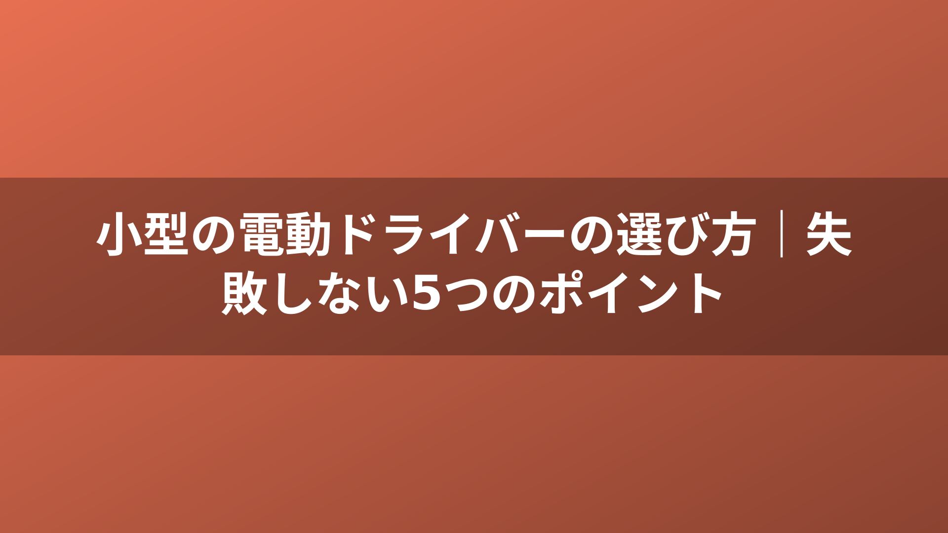 小型の電動ドライバーの選び方｜失敗しない5つのポイント